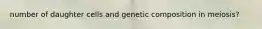 number of daughter cells and genetic composition in meiosis?