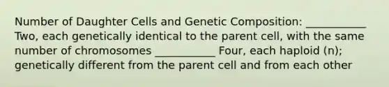 Number of Daughter Cells and Genetic Composition: ___________ Two, each genetically identical to the parent cell, with the same number of chromosomes ___________ Four, each haploid (n); genetically different from the parent cell and from each other