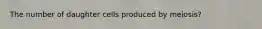 The number of daughter cells produced by meiosis?