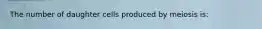 The number of daughter cells produced by meiosis is: