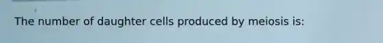 The number of daughter cells produced by meiosis is: