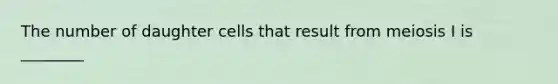 The number of daughter cells that result from meiosis I is ________