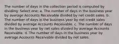 The number of days in the collection period is computed by dividing: Select one: a. The number of days in the business year by average Accounts Receivable divided by net credit sales. b. The number of days in the business year by net credit sales divided by average Accounts Receivable. c. The number of days in the business year by net sales divided by average Accounts Receivable. d. The number of days in the business year by average Accounts Receivable divided by net sales.