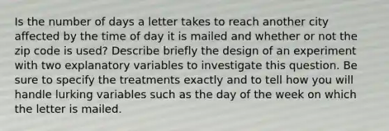 Is the number of days a letter takes to reach another city affected by the time of day it is mailed and whether or not the zip code is used? Describe briefly the design of an experiment with two explanatory variables to investigate this question. Be sure to specify the treatments exactly and to tell how you will handle lurking variables such as the day of the week on which the letter is mailed.