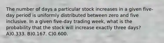 The number of days a particular stock increases in a given five-day period is uniformly distributed between zero and five inclusive. In a given five-day trading week, what is the probability that the stock will increase exactly three days? A)0.333. B)0.167. C)0.600.