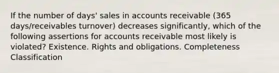 If the number of days' sales in accounts receivable (365 days/receivables turnover) decreases significantly, which of the following assertions for accounts receivable most likely is violated? Existence. Rights and obligations. Completeness Classification