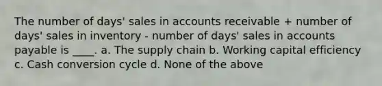 The number of days' sales in accounts receivable + number of days' sales in inventory - number of days' sales in <a href='https://www.questionai.com/knowledge/kWc3IVgYEK-accounts-payable' class='anchor-knowledge'>accounts payable</a> is ____. a. The supply chain b. Working capital efficiency c. Cash conversion cycle d. None of the above