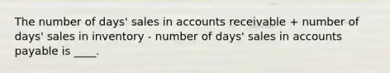 The number of days' sales in accounts receivable + number of days' sales in inventory - number of days' sales in accounts payable is ____.