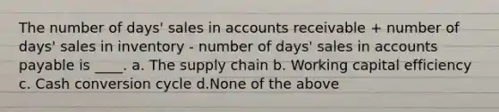 The number of days' sales in accounts receivable + number of days' sales in inventory - number of days' sales in accounts payable is ____. a. The supply chain b. Working capital efficiency c. Cash conversion cycle d.None of the above