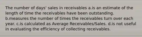 The number of days' sales in receivables a.is an estimate of the length of time the receivables have been outstanding. b.measures the number of times the receivables turn over each year. c.is calculated as Average Receivables/Sales. d.is not useful in evaluating the efficiency of collecting receivables.