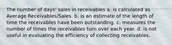 The number of days' sales in receivables a. is calculated as Average Receivables/Sales. b. is an estimate of the length of time the receivables have been outstanding. c. measures the number of times the receivables turn over each year. d. is not useful in evaluating the efficiency of collecting receivables.