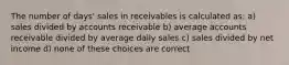 The number of days' sales in receivables is calculated as: a) sales divided by accounts receivable b) average accounts receivable divided by average daily sales c) sales divided by net income d) none of these choices are correct