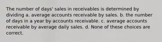 The number of days' sales in receivables is determined by dividing a. average accounts receivable by sales. b. the number of days in a year by accounts receivable. c. average accounts receivable by average daily sales. d. None of these choices are correct.