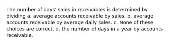 The number of days' sales in receivables is determined by dividing a. average accounts receivable by sales. b. average accounts receivable by average daily sales. c. None of these choices are correct. d. the number of days in a year by accounts receivable.