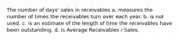 The number of days' sales in receivables a. measures the number of times the receivables turn over each year. b. is not used. c. is an estimate of the length of time the receivables have been outstanding. d. is Average Receivables / Sales.