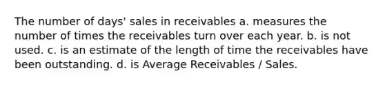 The number of days' sales in receivables a. measures the number of times the receivables turn over each year. b. is not used. c. is an estimate of the length of time the receivables have been outstanding. d. is Average Receivables / Sales.