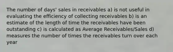 The number of days' sales in receivables a) is not useful in evaluating the efficiency of collecting receivables b) is an estimate of the length of time the receivables have been outstanding c) is calculated as Average Receivables/Sales d) measures the number of times the receivables turn over each year