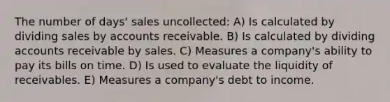 The number of days' sales uncollected: A) Is calculated by dividing sales by accounts receivable. B) Is calculated by dividing accounts receivable by sales. C) Measures a company's ability to pay its bills on time. D) Is used to evaluate the liquidity of receivables. E) Measures a company's debt to income.