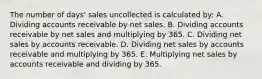 The number of days' sales uncollected is calculated by: A. Dividing accounts receivable by net sales. B. Dividing accounts receivable by net sales and multiplying by 365. C. Dividing net sales by accounts receivable. D. Dividing net sales by accounts receivable and multiplying by 365. E. Multiplying net sales by accounts receivable and dividing by 365.