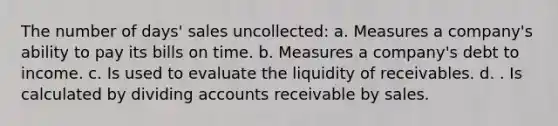 The number of days' sales uncollected: a. Measures a company's ability to pay its bills on time. b. Measures a company's debt to income. c. Is used to evaluate the liquidity of receivables. d. . Is calculated by dividing accounts receivable by sales.