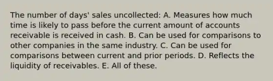 The number of days' sales uncollected: A. Measures how much time is likely to pass before the current amount of accounts receivable is received in cash. B. Can be used for comparisons to other companies in the same industry. C. Can be used for comparisons between current and prior periods. D. Reflects the liquidity of receivables. E. All of these.