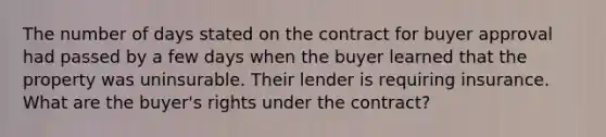 The number of days stated on the contract for buyer approval had passed by a few days when the buyer learned that the property was uninsurable. Their lender is requiring insurance. What are the buyer's rights under the contract?