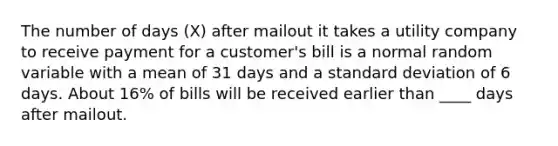 The number of days (X) after mailout it takes a utility company to receive payment for a customer's bill is a normal random variable with a mean of 31 days and a standard deviation of 6 days. About 16% of bills will be received earlier than ____ days after mailout.