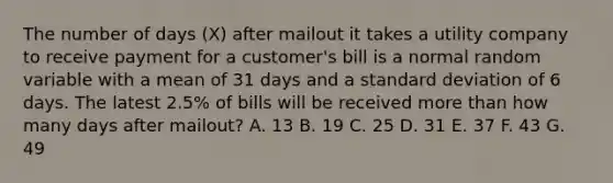 The number of days (X) after mailout it takes a utility company to receive payment for a customer's bill is a normal random variable with a mean of 31 days and a standard deviation of 6 days. The latest 2.5% of bills will be received more than how many days after mailout? A. 13 B. 19 C. 25 D. 31 E. 37 F. 43 G. 49