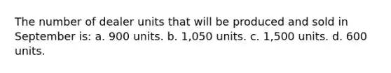 The number of dealer units that will be produced and sold in September is: a. 900 units. b. 1,050 units. c. 1,500 units. d. 600 units.