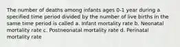 The number of deaths among infants ages 0-1 year during a specified time period divided by the number of live births in the same time period is called a. Infant mortality rate b. Neonatal mortality rate c. Postneonatal mortality rate d. Perinatal mortality rate