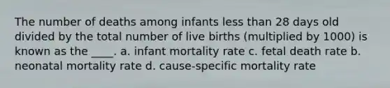 The number of deaths among infants less than 28 days old divided by the total number of live births (multiplied by 1000) is known as the ____. a. infant mortality rate c. fetal death rate b. neonatal mortality rate d. cause-specific mortality rate