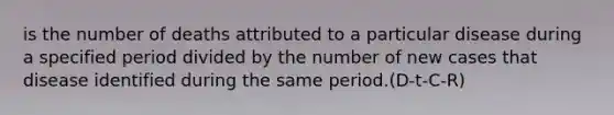 is the number of deaths attributed to a particular disease during a specified period divided by the number of new cases that disease identified during the same period.(D-t-C-R)