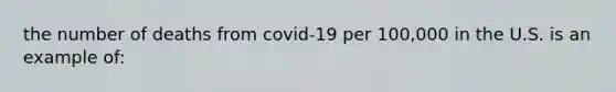 the number of deaths from covid-19 per 100,000 in the U.S. is an example of: