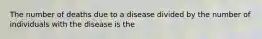 The number of deaths due to a disease divided by the number of individuals with the disease is the