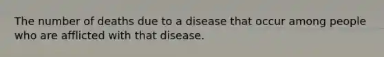 The number of deaths due to a disease that occur among people who are afflicted with that disease.