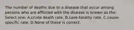 The number of deaths due to a disease that occur among persons who are afflicted with the disease is known as the: Select one: A.crude death rate. B.case-fatality rate. C.cause-specific rate. D.None of these is correct.