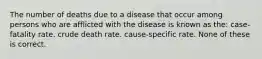 The number of deaths due to a disease that occur among persons who are afflicted with the disease is known as the: case-fatality rate. crude death rate. cause-specific rate. None of these is correct.