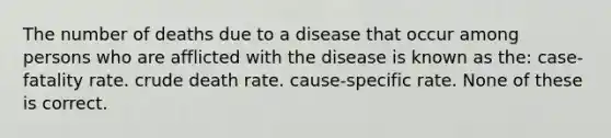 The number of deaths due to a disease that occur among persons who are afflicted with the disease is known as the: case-fatality rate. crude death rate. cause-specific rate. None of these is correct.