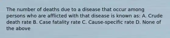 The number of deaths due to a disease that occur among persons who are afflicted with that disease is known as: A. Crude death rate B. Case fatality rate C. Cause-specific rate D. None of the above