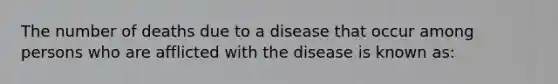 The number of deaths due to a disease that occur among persons who are afflicted with the disease is known as: