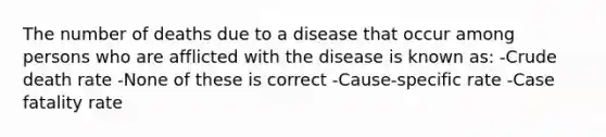 The number of deaths due to a disease that occur among persons who are afflicted with the disease is known as: -Crude death rate -None of these is correct -Cause-specific rate -Case fatality rate