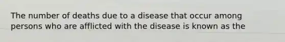 The number of deaths due to a disease that occur among persons who are afflicted with the disease is known as the