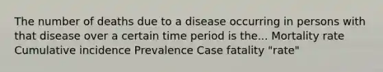 The number of deaths due to a disease occurring in persons with that disease over a certain time period is the... Mortality rate Cumulative incidence Prevalence Case fatality "rate"