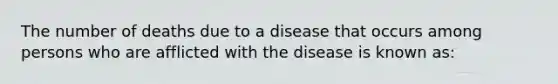 The number of deaths due to a disease that occurs among persons who are afflicted with the disease is known as: