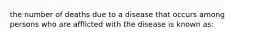 the number of deaths due to a disease that occurs among persons who are afflicted with the disease is known as: