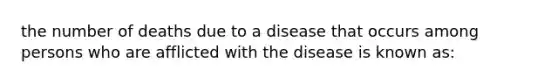 the number of deaths due to a disease that occurs among persons who are afflicted with the disease is known as: