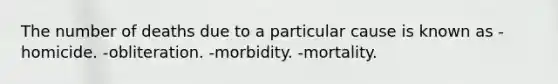 The number of deaths due to a particular cause is known as -homicide. -obliteration. -morbidity. -mortality.