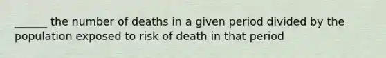 ______ the number of deaths in a given period divided by the population exposed to risk of death in that period