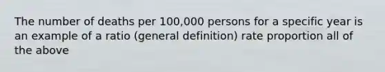 The number of deaths per 100,000 persons for a specific year is an example of a ratio (general definition) rate proportion all of the above