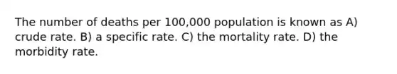 The number of deaths per 100,000 population is known as A) crude rate. B) a specific rate. C) the mortality rate. D) the morbidity rate.